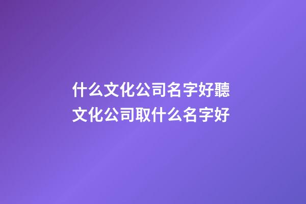 什么文化公司名字好聽 文化公司取什么名字好-第1張-公司起名-玄機派